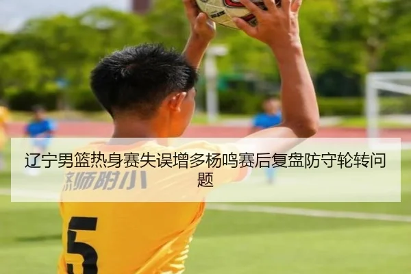 辽宁男篮热身赛失误增多杨鸣赛后复盘防守轮转问题