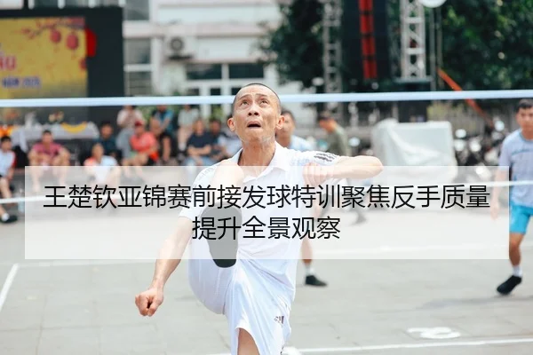 王楚钦亚锦赛前接发球特训聚焦反手质量提升全景观察(leyu)